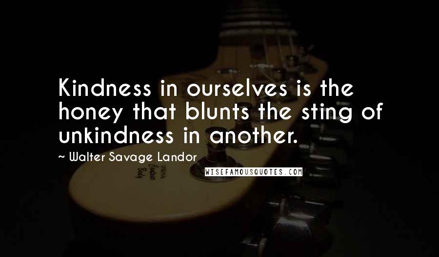 Walter Savage Landor Quotes: Kindness in ourselves is the honey that blunts the sting of unkindness in another.