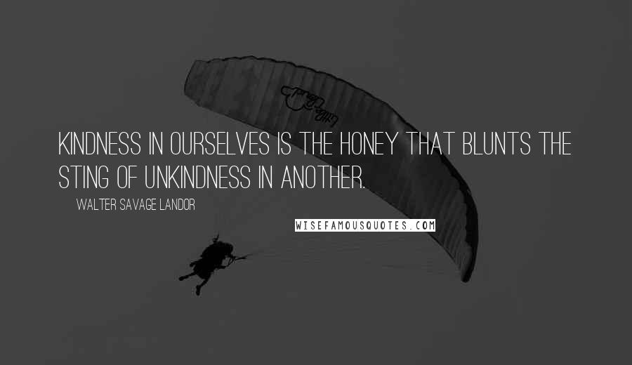 Walter Savage Landor Quotes: Kindness in ourselves is the honey that blunts the sting of unkindness in another.