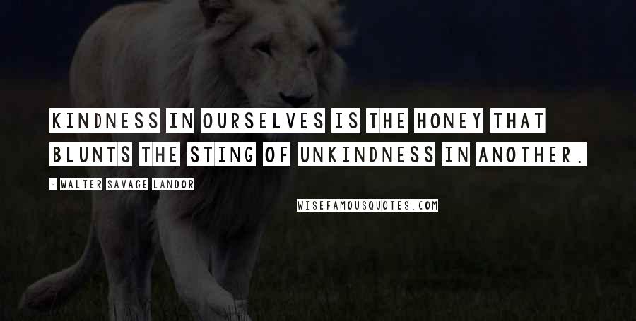 Walter Savage Landor Quotes: Kindness in ourselves is the honey that blunts the sting of unkindness in another.