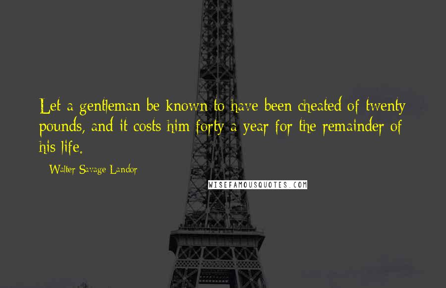 Walter Savage Landor Quotes: Let a gentleman be known to have been cheated of twenty pounds, and it costs him forty a-year for the remainder of his life.