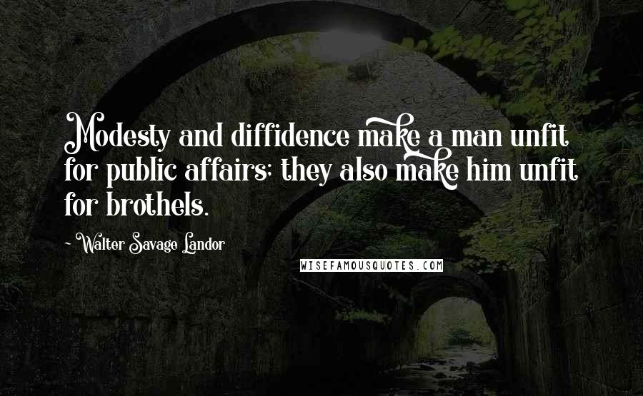 Walter Savage Landor Quotes: Modesty and diffidence make a man unfit for public affairs; they also make him unfit for brothels.