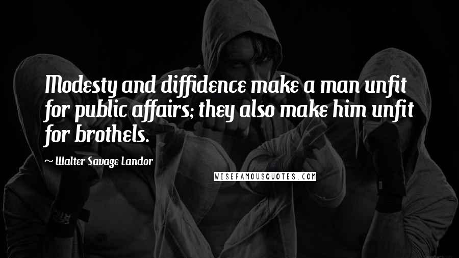 Walter Savage Landor Quotes: Modesty and diffidence make a man unfit for public affairs; they also make him unfit for brothels.