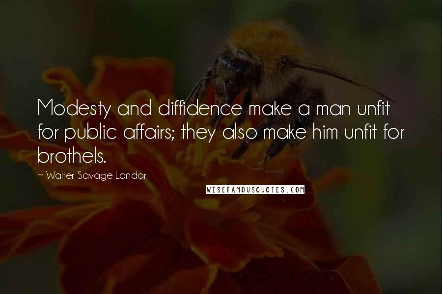 Walter Savage Landor Quotes: Modesty and diffidence make a man unfit for public affairs; they also make him unfit for brothels.