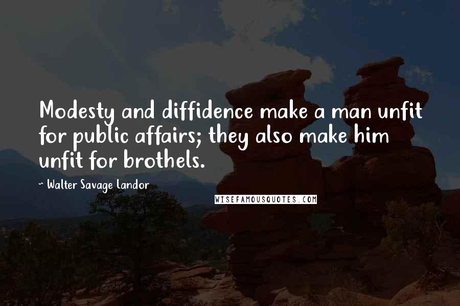 Walter Savage Landor Quotes: Modesty and diffidence make a man unfit for public affairs; they also make him unfit for brothels.