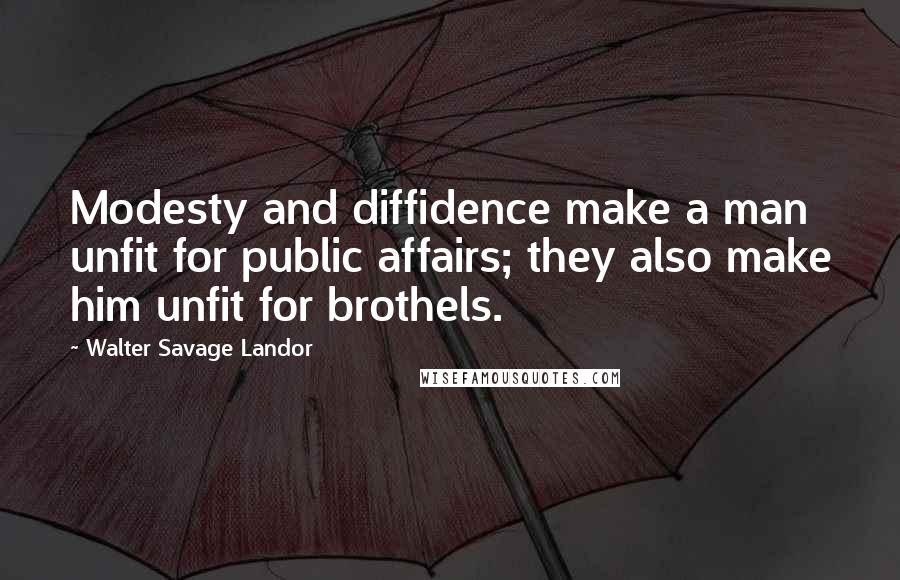 Walter Savage Landor Quotes: Modesty and diffidence make a man unfit for public affairs; they also make him unfit for brothels.