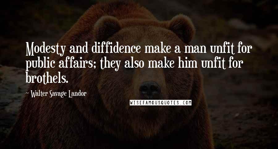 Walter Savage Landor Quotes: Modesty and diffidence make a man unfit for public affairs; they also make him unfit for brothels.