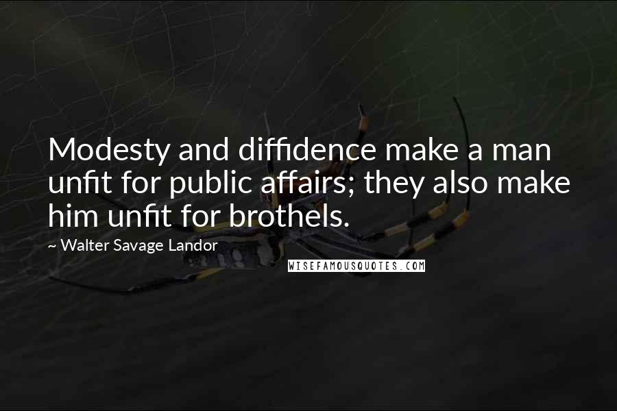 Walter Savage Landor Quotes: Modesty and diffidence make a man unfit for public affairs; they also make him unfit for brothels.