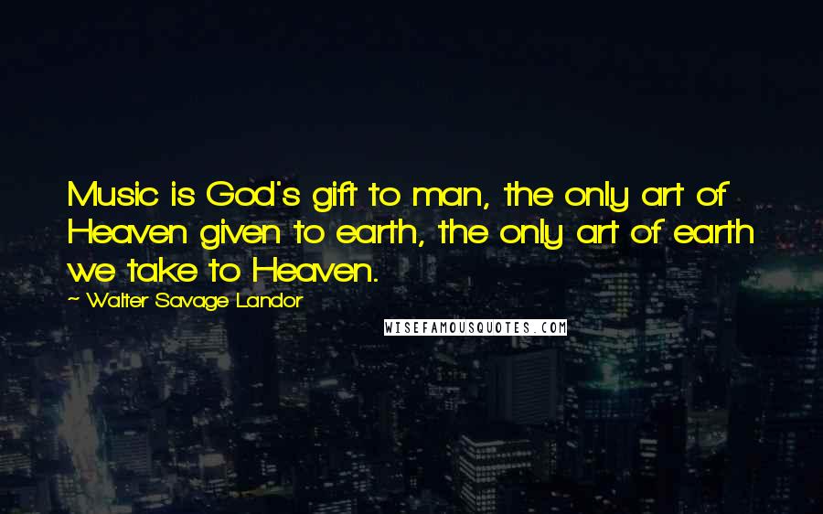 Walter Savage Landor Quotes: Music is God's gift to man, the only art of Heaven given to earth, the only art of earth we take to Heaven.