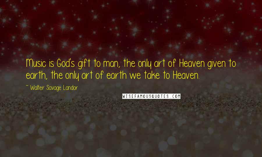 Walter Savage Landor Quotes: Music is God's gift to man, the only art of Heaven given to earth, the only art of earth we take to Heaven.