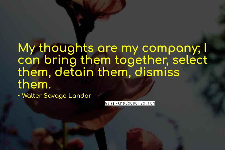 Walter Savage Landor Quotes: My thoughts are my company; I can bring them together, select them, detain them, dismiss them.