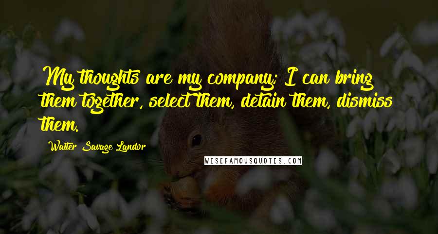 Walter Savage Landor Quotes: My thoughts are my company; I can bring them together, select them, detain them, dismiss them.