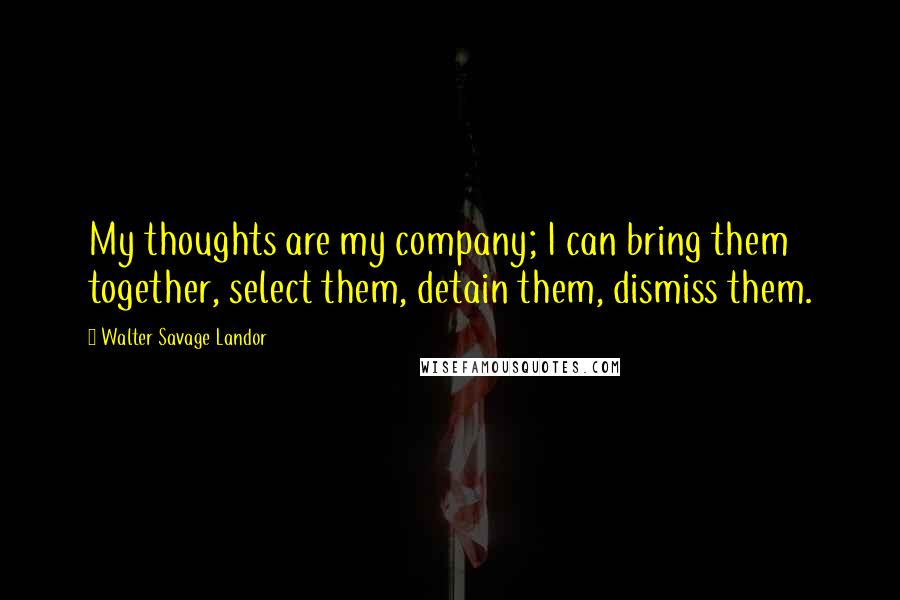 Walter Savage Landor Quotes: My thoughts are my company; I can bring them together, select them, detain them, dismiss them.