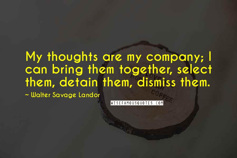 Walter Savage Landor Quotes: My thoughts are my company; I can bring them together, select them, detain them, dismiss them.