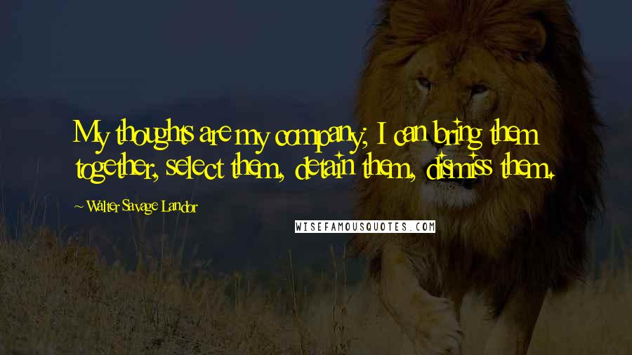 Walter Savage Landor Quotes: My thoughts are my company; I can bring them together, select them, detain them, dismiss them.