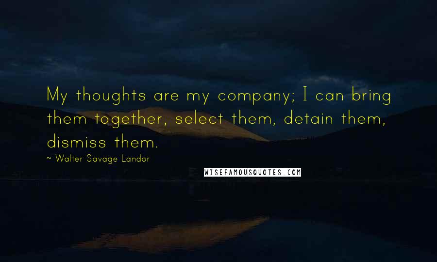 Walter Savage Landor Quotes: My thoughts are my company; I can bring them together, select them, detain them, dismiss them.