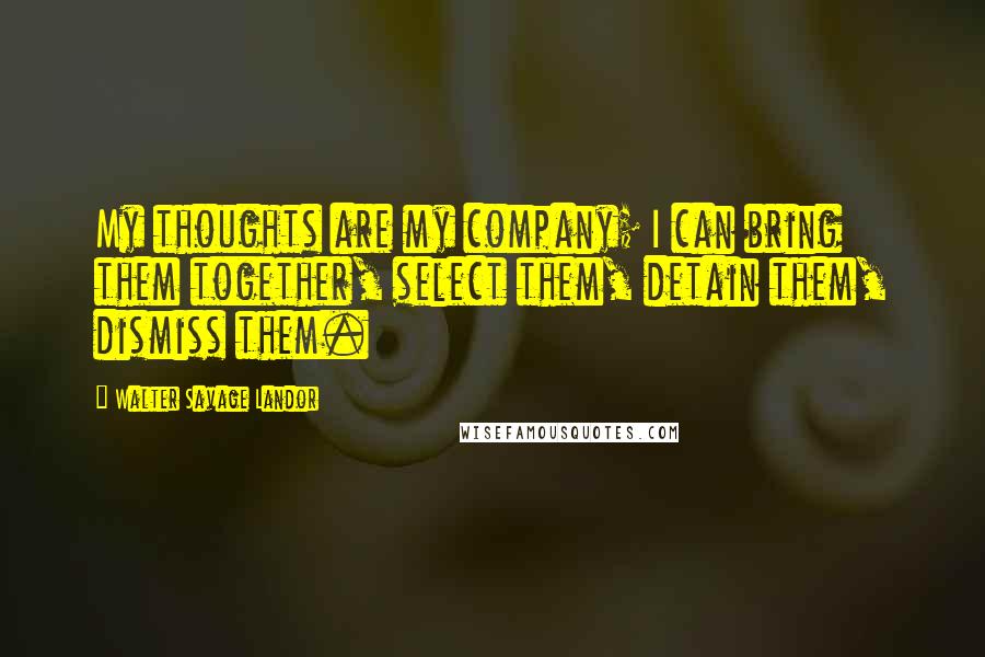 Walter Savage Landor Quotes: My thoughts are my company; I can bring them together, select them, detain them, dismiss them.