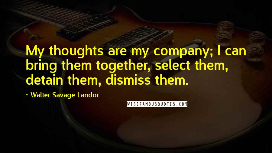 Walter Savage Landor Quotes: My thoughts are my company; I can bring them together, select them, detain them, dismiss them.