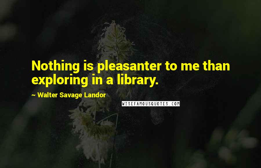 Walter Savage Landor Quotes: Nothing is pleasanter to me than exploring in a library.