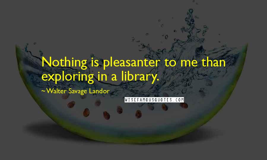 Walter Savage Landor Quotes: Nothing is pleasanter to me than exploring in a library.