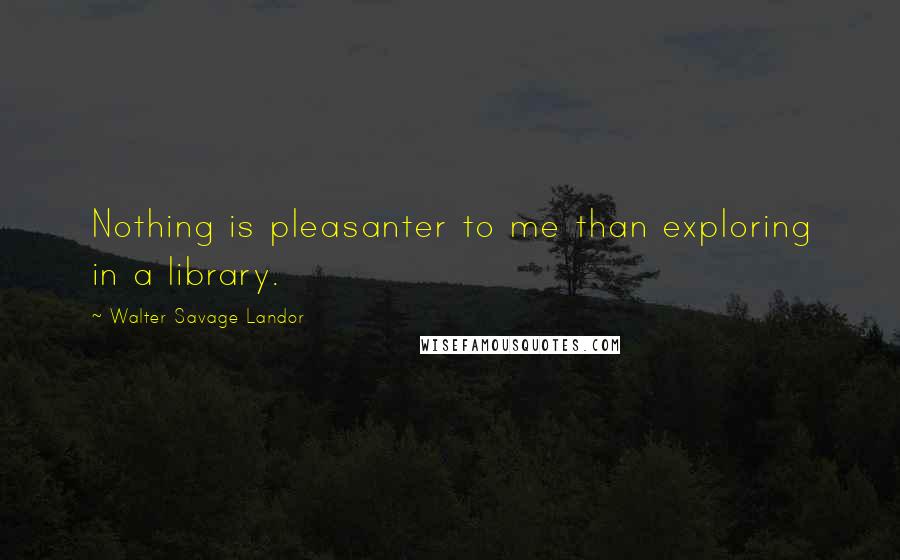 Walter Savage Landor Quotes: Nothing is pleasanter to me than exploring in a library.