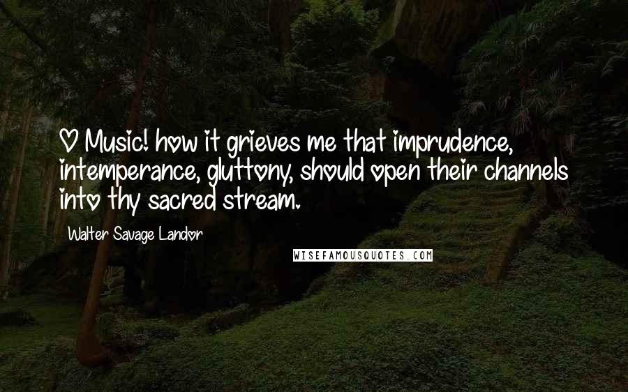 Walter Savage Landor Quotes: O Music! how it grieves me that imprudence, intemperance, gluttony, should open their channels into thy sacred stream.