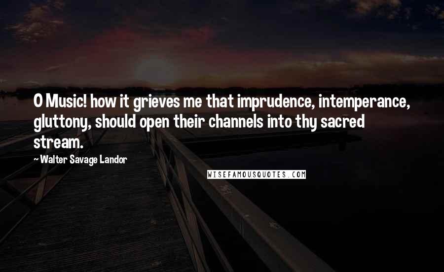 Walter Savage Landor Quotes: O Music! how it grieves me that imprudence, intemperance, gluttony, should open their channels into thy sacred stream.