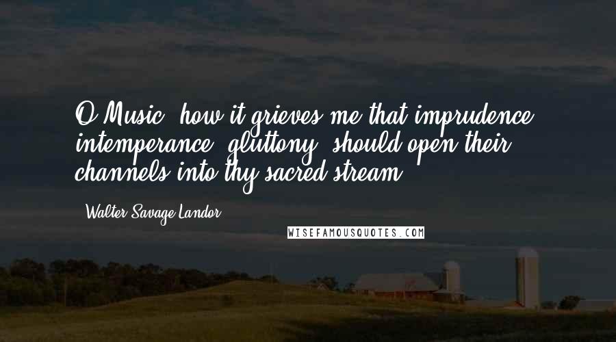 Walter Savage Landor Quotes: O Music! how it grieves me that imprudence, intemperance, gluttony, should open their channels into thy sacred stream.