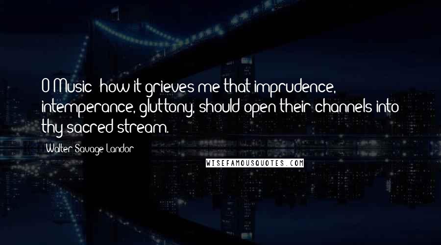 Walter Savage Landor Quotes: O Music! how it grieves me that imprudence, intemperance, gluttony, should open their channels into thy sacred stream.