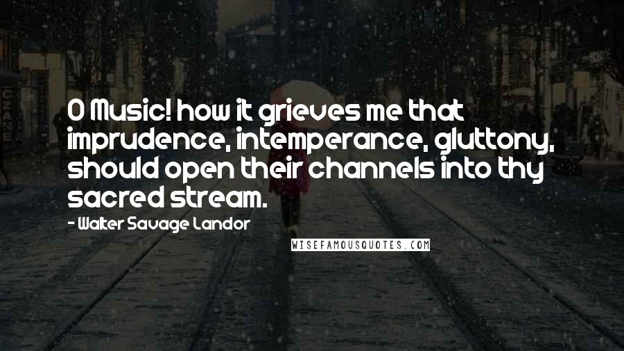 Walter Savage Landor Quotes: O Music! how it grieves me that imprudence, intemperance, gluttony, should open their channels into thy sacred stream.