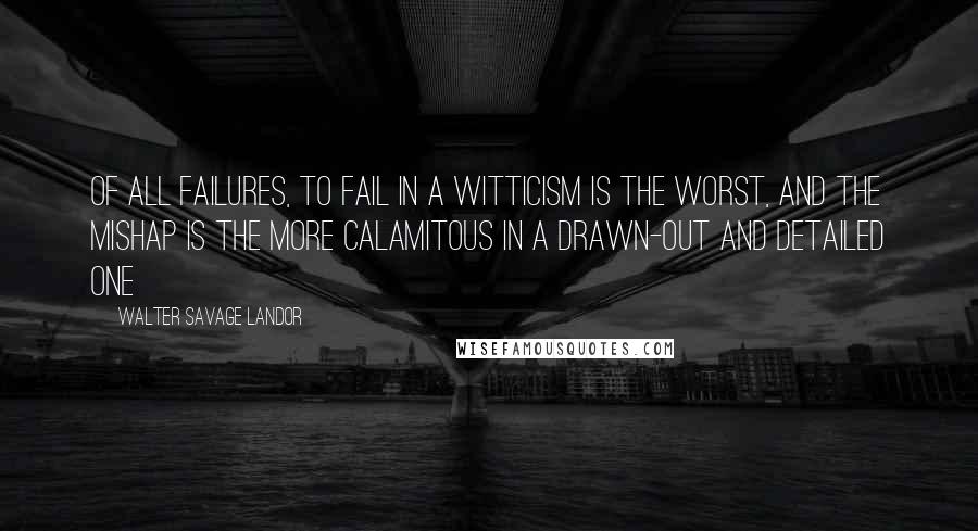 Walter Savage Landor Quotes: Of all failures, to fail in a witticism is the worst, and the mishap is the more calamitous in a drawn-out and detailed one