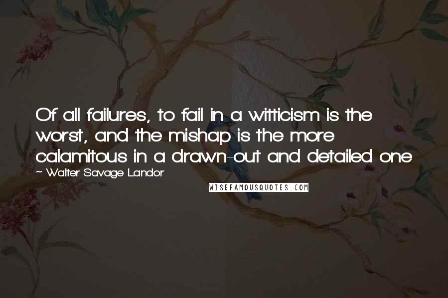 Walter Savage Landor Quotes: Of all failures, to fail in a witticism is the worst, and the mishap is the more calamitous in a drawn-out and detailed one