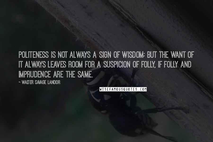 Walter Savage Landor Quotes: Politeness is not always a sign of wisdom; but the want of it always leaves room for a suspicion of folly, if folly and imprudence are the same.