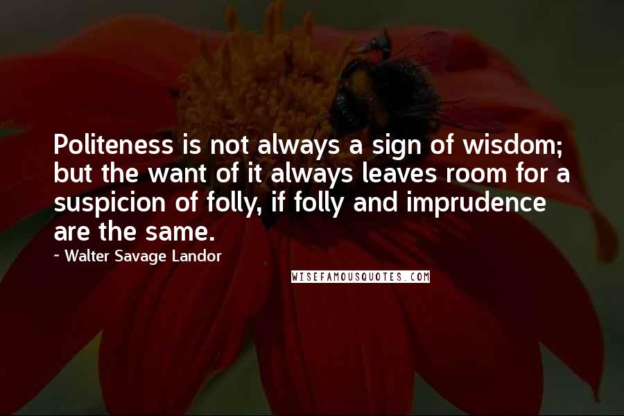 Walter Savage Landor Quotes: Politeness is not always a sign of wisdom; but the want of it always leaves room for a suspicion of folly, if folly and imprudence are the same.