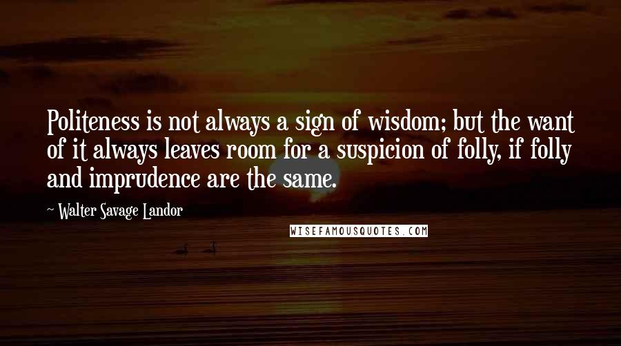 Walter Savage Landor Quotes: Politeness is not always a sign of wisdom; but the want of it always leaves room for a suspicion of folly, if folly and imprudence are the same.