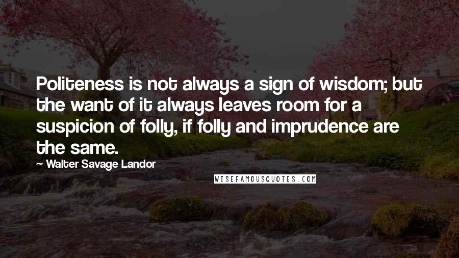 Walter Savage Landor Quotes: Politeness is not always a sign of wisdom; but the want of it always leaves room for a suspicion of folly, if folly and imprudence are the same.