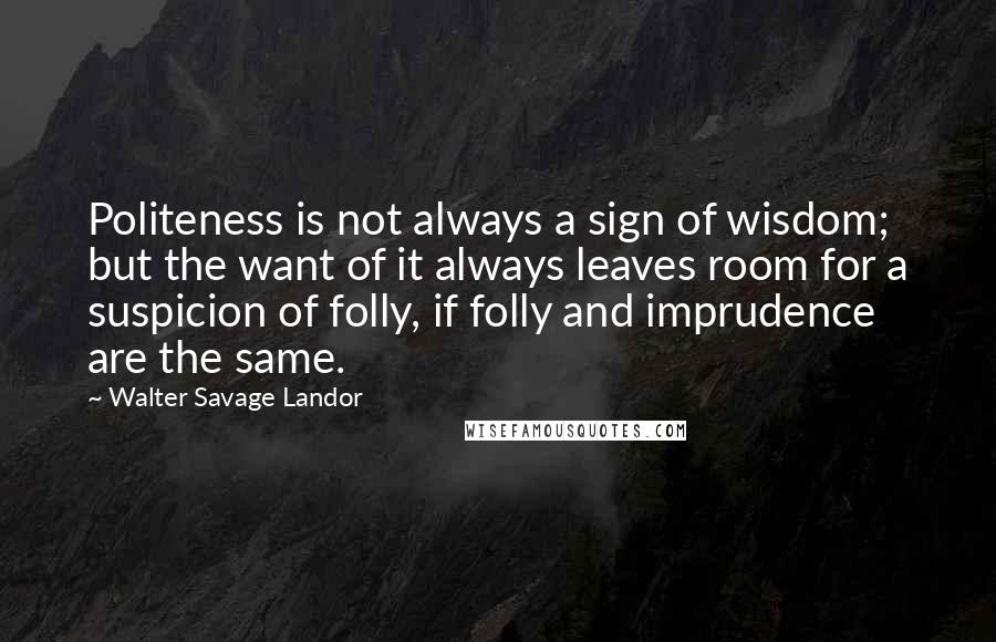 Walter Savage Landor Quotes: Politeness is not always a sign of wisdom; but the want of it always leaves room for a suspicion of folly, if folly and imprudence are the same.