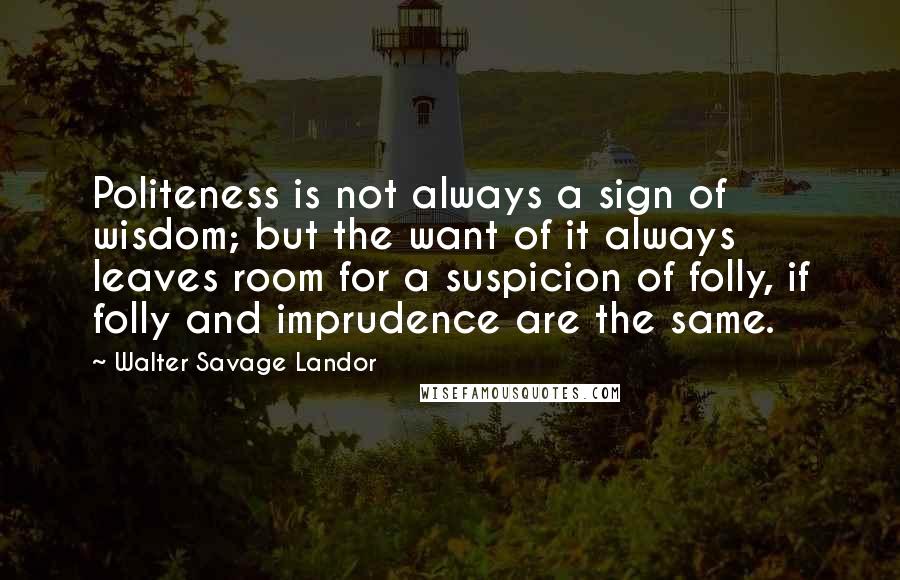 Walter Savage Landor Quotes: Politeness is not always a sign of wisdom; but the want of it always leaves room for a suspicion of folly, if folly and imprudence are the same.