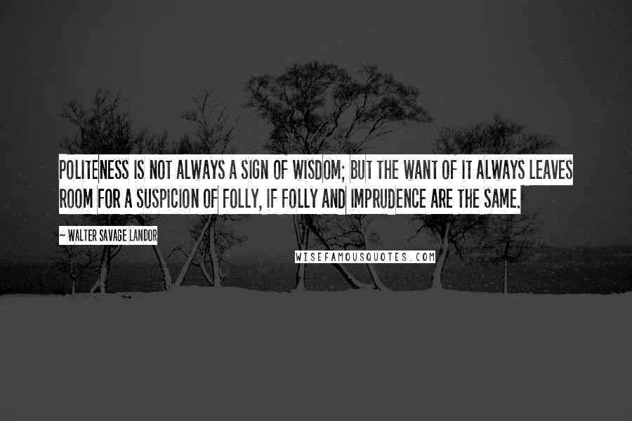 Walter Savage Landor Quotes: Politeness is not always a sign of wisdom; but the want of it always leaves room for a suspicion of folly, if folly and imprudence are the same.