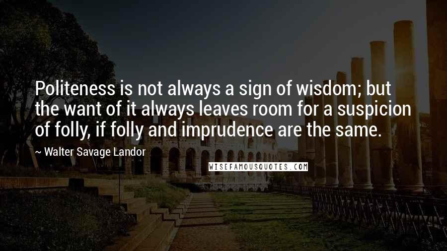 Walter Savage Landor Quotes: Politeness is not always a sign of wisdom; but the want of it always leaves room for a suspicion of folly, if folly and imprudence are the same.