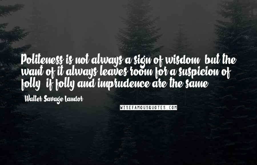 Walter Savage Landor Quotes: Politeness is not always a sign of wisdom; but the want of it always leaves room for a suspicion of folly, if folly and imprudence are the same.