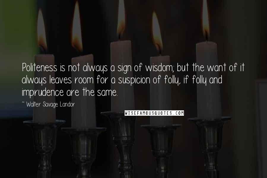 Walter Savage Landor Quotes: Politeness is not always a sign of wisdom; but the want of it always leaves room for a suspicion of folly, if folly and imprudence are the same.