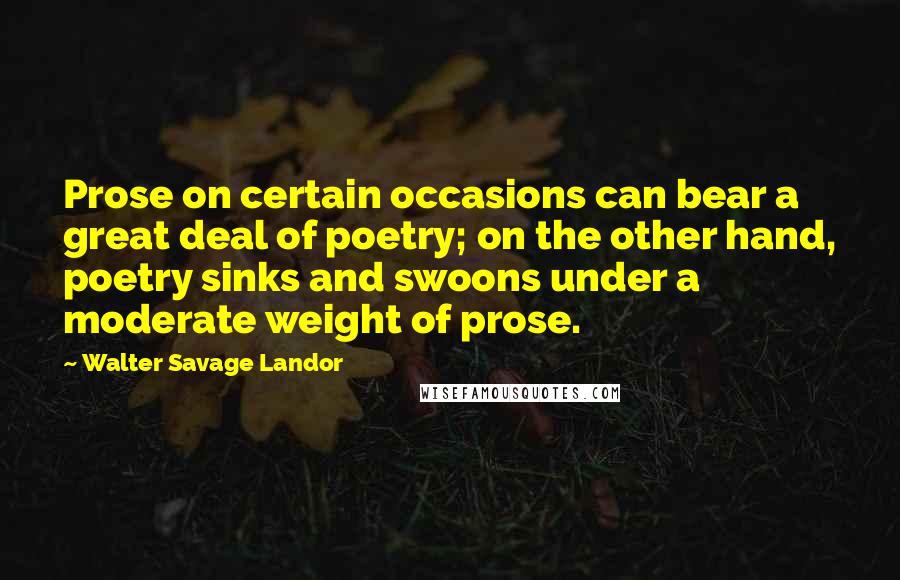 Walter Savage Landor Quotes: Prose on certain occasions can bear a great deal of poetry; on the other hand, poetry sinks and swoons under a moderate weight of prose.