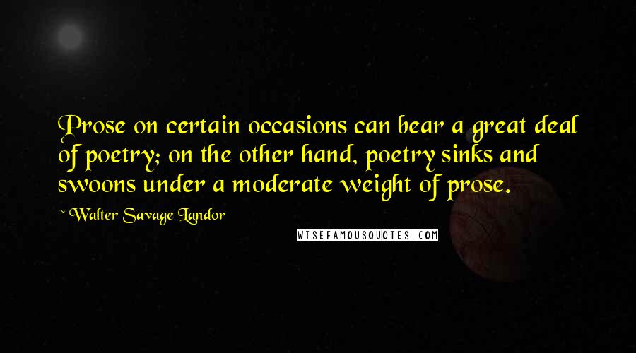 Walter Savage Landor Quotes: Prose on certain occasions can bear a great deal of poetry; on the other hand, poetry sinks and swoons under a moderate weight of prose.