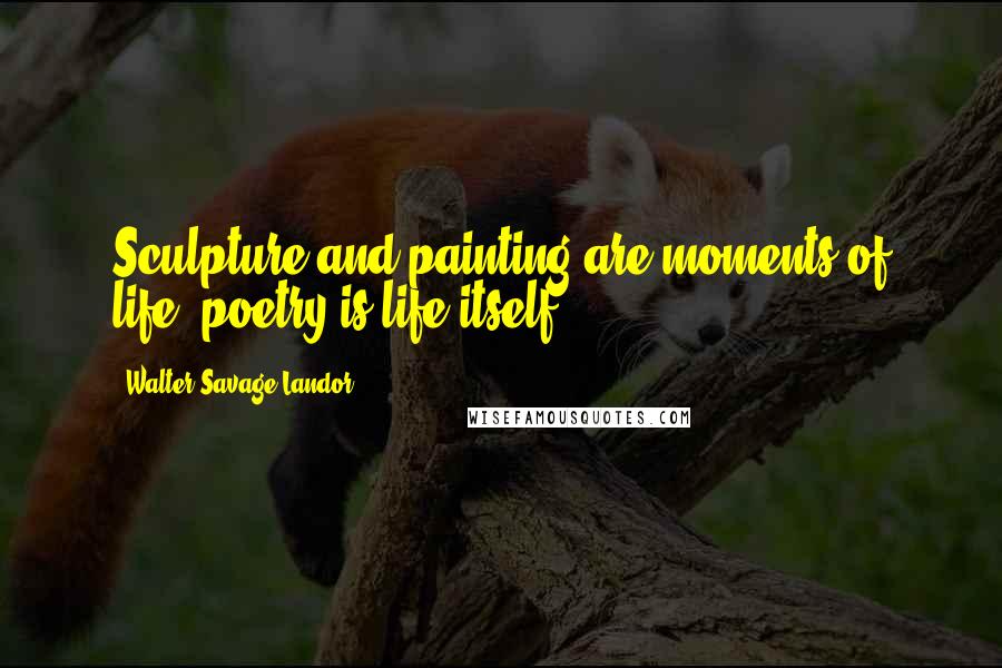 Walter Savage Landor Quotes: Sculpture and painting are moments of life; poetry is life itself.