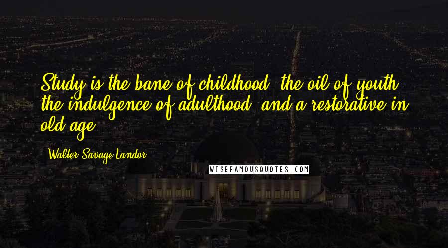 Walter Savage Landor Quotes: Study is the bane of childhood, the oil of youth, the indulgence of adulthood, and a restorative in old age.