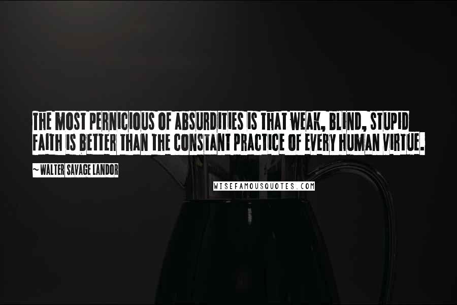 Walter Savage Landor Quotes: The most pernicious of absurdities is that weak, blind, stupid faith is better than the constant practice of every human virtue.