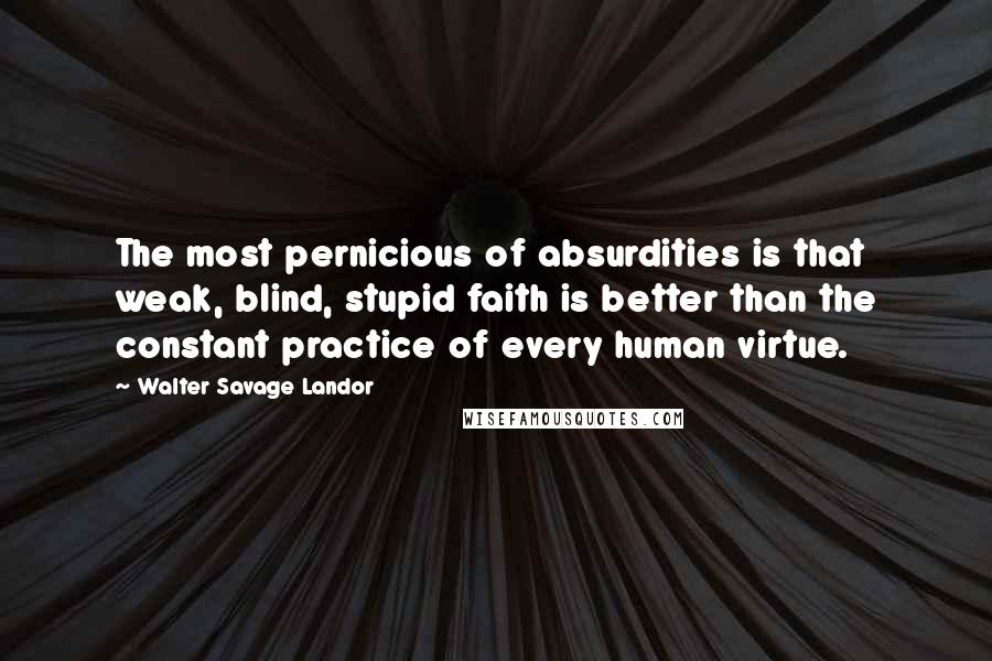 Walter Savage Landor Quotes: The most pernicious of absurdities is that weak, blind, stupid faith is better than the constant practice of every human virtue.