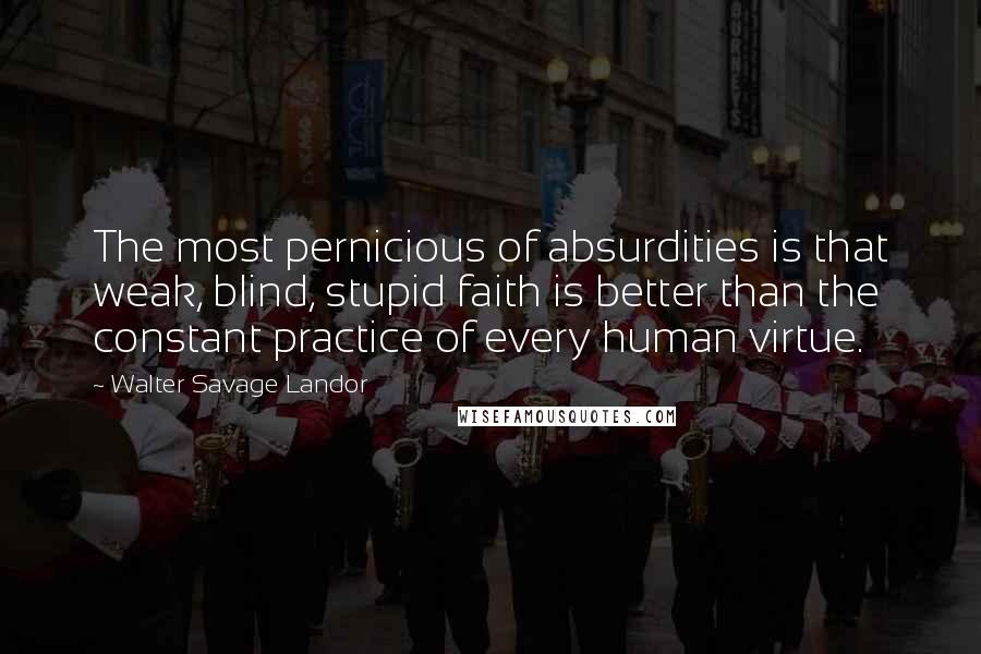 Walter Savage Landor Quotes: The most pernicious of absurdities is that weak, blind, stupid faith is better than the constant practice of every human virtue.