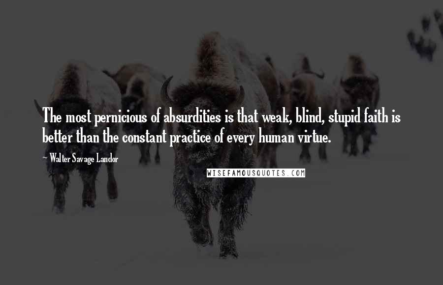 Walter Savage Landor Quotes: The most pernicious of absurdities is that weak, blind, stupid faith is better than the constant practice of every human virtue.