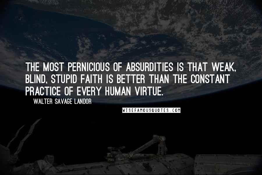 Walter Savage Landor Quotes: The most pernicious of absurdities is that weak, blind, stupid faith is better than the constant practice of every human virtue.